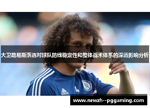 大卫路易斯落选对球队防线稳定性和整体战术体系的深远影响分析