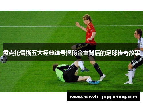盘点托雷斯五大经典绰号揭秘金童背后的足球传奇故事 盘点托雷斯五大经典绰号揭秘金童背后的足球传奇故事