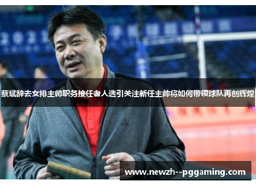蔡斌辞去女排主帅职务接任者人选引关注新任主帅将如何带领球队再创辉煌 蔡斌辞去女排主帅职务接任者人选引关注新任主帅将如何带领球队再创辉煌