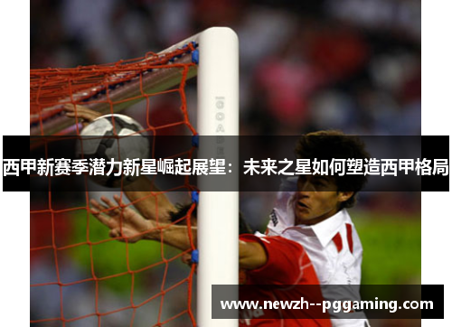 西甲新赛季潜力新星崛起展望:未来之星如何塑造西甲格局 西甲新赛季潜力新星崛起展望:未来之星如何塑造西甲格局