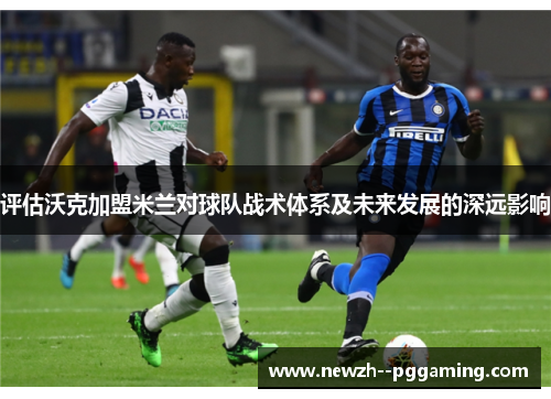评估沃克加盟米兰对球队战术体系及未来发展的深远影响 评估沃克加盟米兰对球队战术体系及未来发展的深远影响