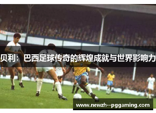 贝利:巴西足球传奇的辉煌成就与世界影响力 贝利:巴西足球传奇的辉煌成就与世界影响力