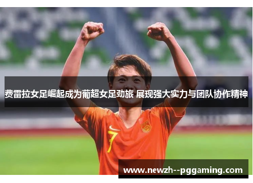 费雷拉女足崛起成为葡超女足劲旅 展现强大实力与团队协作精神