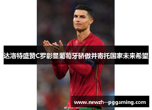 达洛特盛赞C罗彰显葡萄牙骄傲并寄托国家未来希望