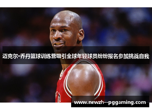 迈克尔·乔丹篮球训练营吸引全球年轻球员纷纷报名参加挑战自我 迈克尔·乔丹篮球训练营吸引全球年轻球员纷纷报名参加挑战自我