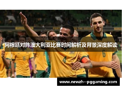 阿根廷对阵澳大利亚比赛时间解析及背景深度解读 阿根廷对阵澳大利亚比赛时间解析及背景深度解读
