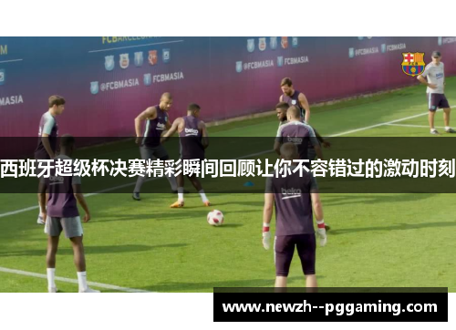 西班牙超级杯决赛精彩瞬间回顾让你不容错过的激动时刻