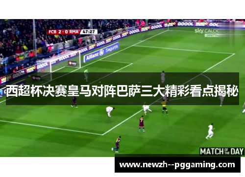 西超杯决赛皇马对阵巴萨三大精彩看点揭秘