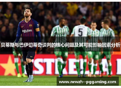 贝蒂斯与巴伊切蒂奇谈判的核心问题及其可能影响因素分析 贝蒂斯与巴伊切蒂奇谈判的核心问题及其可能影响因素分析