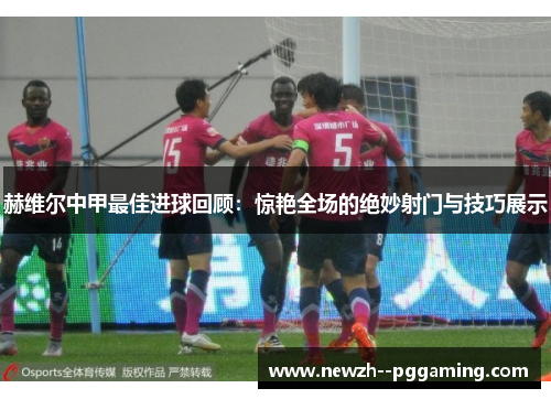 赫维尔中甲最佳进球回顾:惊艳全场的绝妙射门与技巧展示 赫维尔中甲最佳进球回顾:惊艳全场的绝妙射门与技巧展示