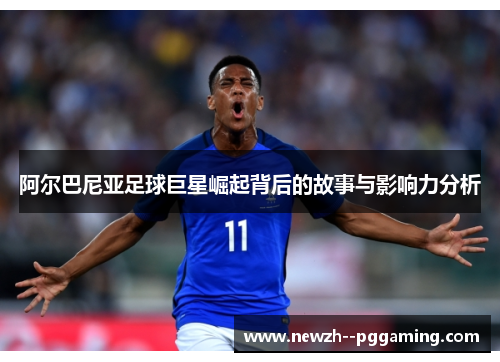 阿尔巴尼亚足球巨星崛起背后的故事与影响力分析 阿尔巴尼亚足球巨星崛起背后的故事与影响力分析