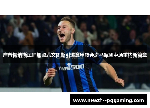 库普梅纳斯压哨加盟尤文图斯引爆意甲转会斑马军团中场重构新篇章