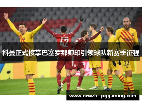 科曼正式接掌巴塞罗那帅印引领球队新赛季征程