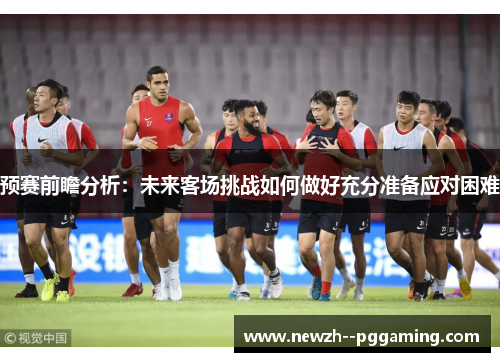 预赛前瞻分析：未来客场挑战如何做好充分准备应对困难