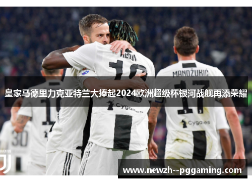 皇家马德里力克亚特兰大捧起2024欧洲超级杯银河战舰再添荣耀 皇家马德里力克亚特兰大捧起2024欧洲超级杯银河战舰再添荣耀