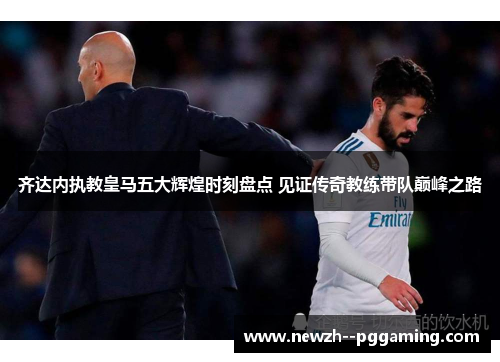 齐达内执教皇马五大辉煌时刻盘点 见证传奇教练带队巅峰之路 齐达内执教皇马五大辉煌时刻盘点 见证传奇教练带队巅峰之路